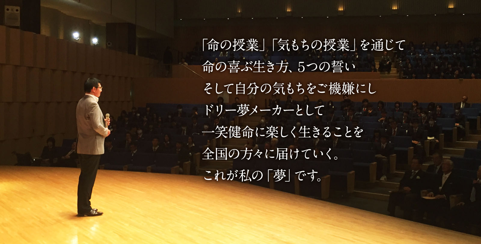 「命の授業」「気もちの授業」を通じて命の喜ぶ生き方、5つの誓い、そして自分の気もちをご機嫌にしドリー夢メーカーとして一笑健命に楽しく生きることを全国の方々に届けていく。これが私の「夢」です。