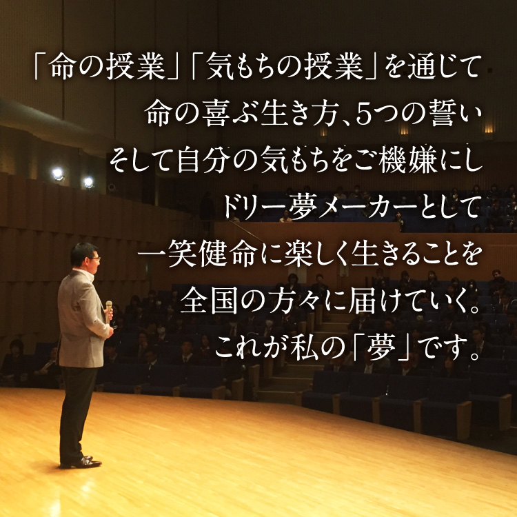 「命の授業」「気もちの授業」を通じて命の喜ぶ生き方、5つの誓い、そして自分の気もちをご機嫌にしドリー夢メーカーとして一笑健命に楽しく生きることを全国の方々に届けていく。これが私の「夢」です。