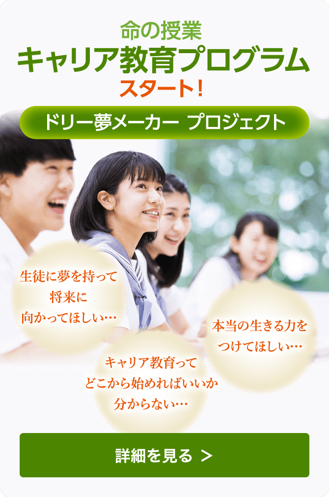 命の授業 キャリア教育プログラム スタート! ドリー夢メーカー プロジェクト 生徒に夢を持って将来に向かってほしい… キャリア教育ってどこから始めればいいか分からない… 本当の生きる力をつけてほしい… 詳細を見る >